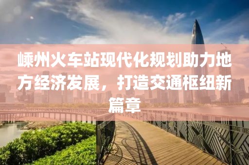 嵊州火车站现代化规划助力地方经济发展，打造交通枢纽新篇章