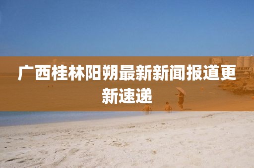 广西桂林阳朔最新新闻报道更新速递