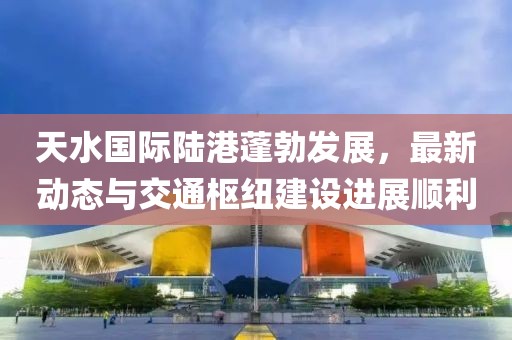 天水国际陆港蓬勃发展，最新动态与交通枢纽建设进展顺利