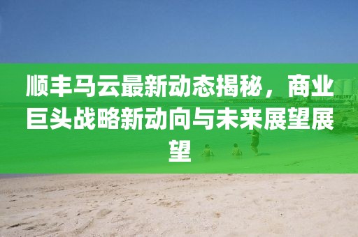顺丰马云最新动态揭秘，商业巨头战略新动向与未来展望展望