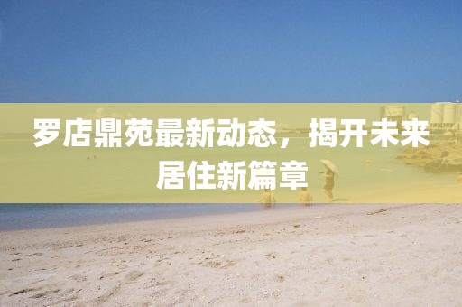罗店鼎苑最新动态，揭开未来居住新篇章
