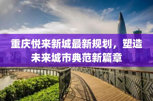 重庆悦来新城最新规划，塑造未来城市典范新篇章