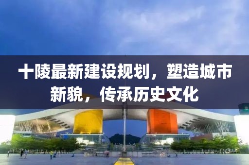 十陵最新建设规划，塑造城市新貌，传承历史文化