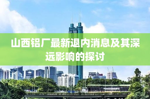 山西铝厂最新退内消息及其深远影响的探讨