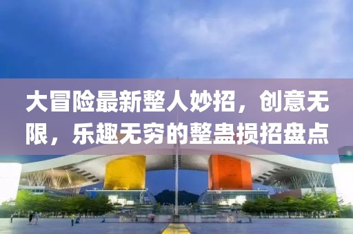 大冒险最新整人妙招，创意无限，乐趣无穷的整蛊损招盘点