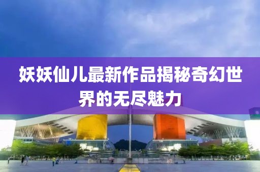 妖妖仙儿最新作品揭秘奇幻世界的无尽魅力