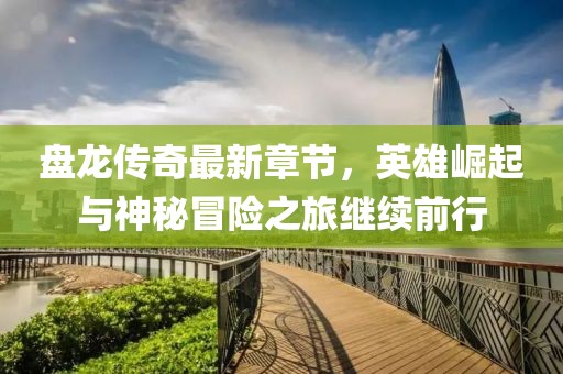 盘龙传奇最新章节，英雄崛起与神秘冒险之旅继续前行