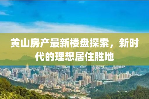 黄山房产最新楼盘探索，新时代的理想居住胜地