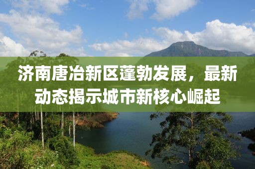 济南唐冶新区蓬勃发展，最新动态揭示城市新核心崛起
