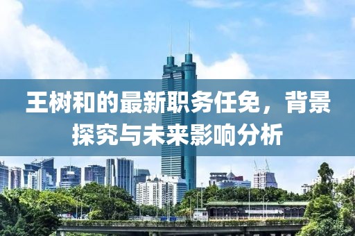 王树和的最新职务任免，背景探究与未来影响分析