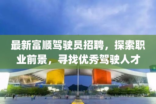 最新富顺驾驶员招聘，探索职业前景，寻找优秀驾驶人才