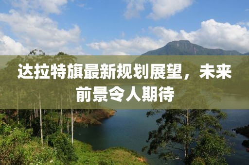 达拉特旗最新规划展望，未来前景令人期待