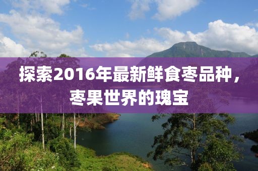 探索2016年最新鲜食枣品种，枣果世界的瑰宝