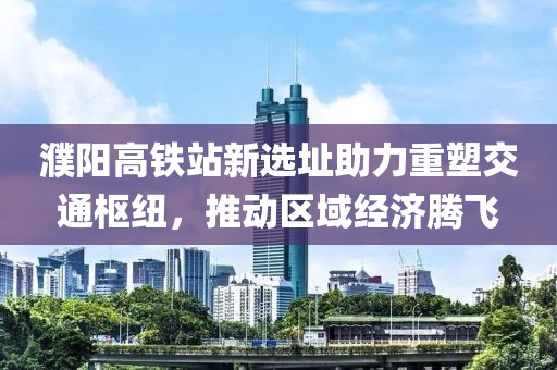 濮阳高铁站新选址助力重塑交通枢纽，推动区域经济腾飞