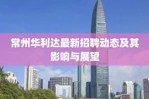 常州华利达最新招聘动态及其影响与展望