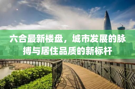 六合最新楼盘，城市发展的脉搏与居住品质的新标杆