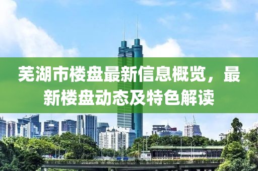 芜湖市楼盘最新信息概览，最新楼盘动态及特色解读