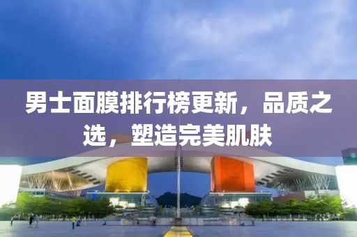 男士面膜排行榜更新，品质之选，塑造完美肌肤
