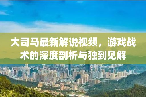 大司马最新解说视频，游戏战术的深度剖析与独到见解