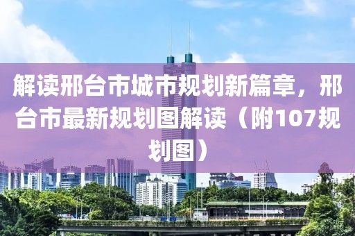 解读邢台市城市规划新篇章，邢台市最新规划图解读（附107规划图）