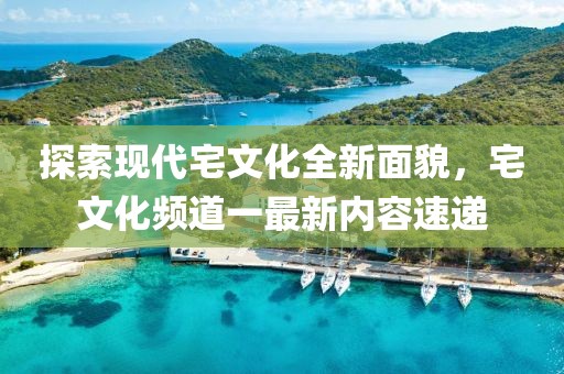 探索现代宅文化全新面貌，宅文化频道一最新内容速递
