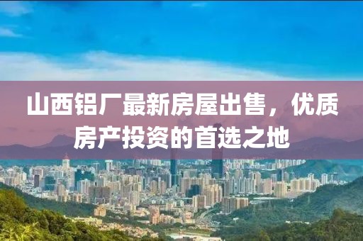 山西铝厂最新房屋出售，优质房产投资的首选之地