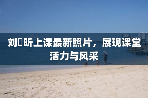 刘垚昕上课最新照片，展现课堂活力与风采