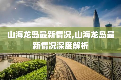 山海龙岛最新情况,山海龙岛最新情况深度解析