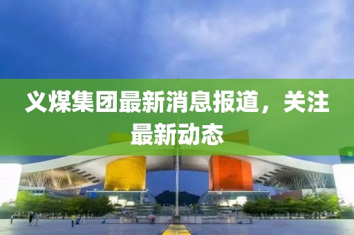 义煤集团最新消息报道，关注最新动态