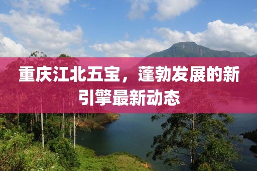 重庆江北五宝，蓬勃发展的新引擎最新动态