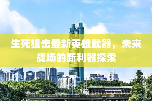 生死狙击最新英雄武器，未来战场的新利器探索
