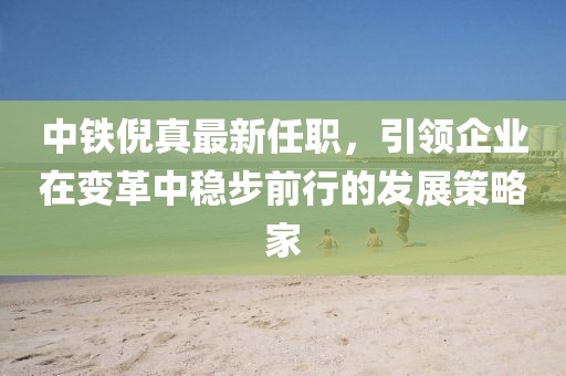 中铁倪真最新任职，引领企业在变革中稳步前行的发展策略家