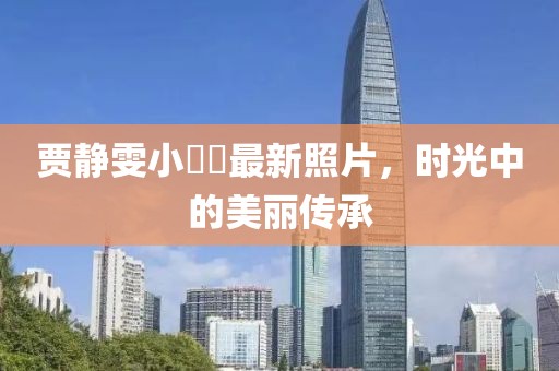 贾静雯小咘咘最新照片，时光中的美丽传承