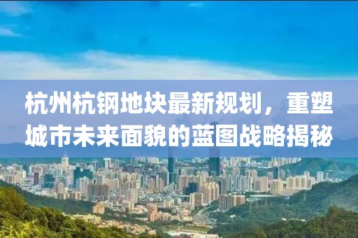 杭州杭钢地块最新规划，重塑城市未来面貌的蓝图战略揭秘