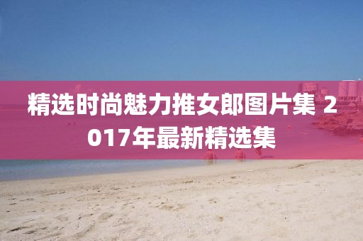 精选时尚魅力推女郎图片集 2017年最新精选集
