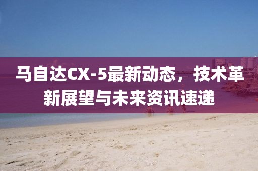 马自达CX-5最新动态，技术革新展望与未来资讯速递