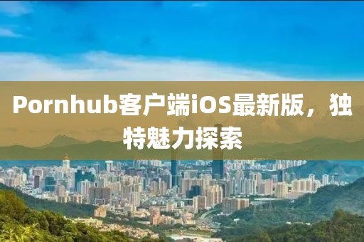 Pornhub客户端iOS最新版，独特魅力探索