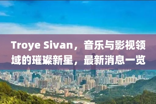 Troye Sivan，音乐与影视领域的璀璨新星，最新消息一览