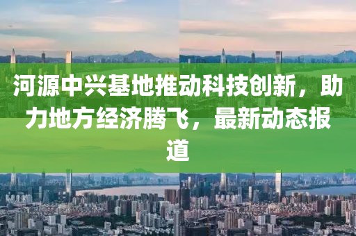 河源中兴基地推动科技创新，助力地方经济腾飞，最新动态报道