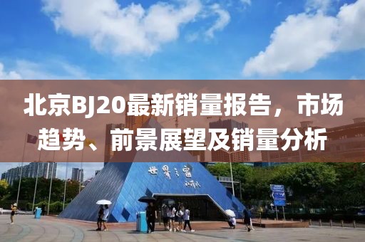 北京BJ20最新销量报告，市场趋势、前景展望及销量分析