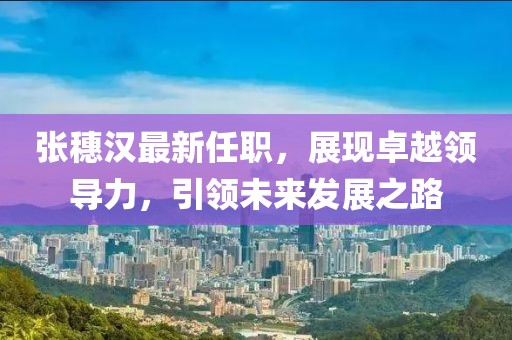 张穗汉最新任职，展现卓越领导力，引领未来发展之路