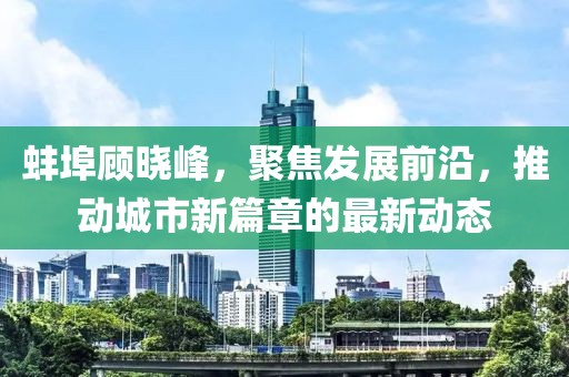 蚌埠顾晓峰，聚焦发展前沿，推动城市新篇章的最新动态