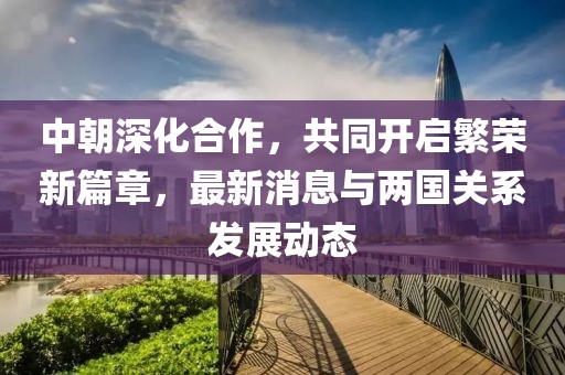 中朝深化合作，共同开启繁荣新篇章，最新消息与两国关系发展动态