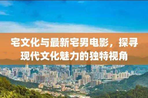 宅文化与最新宅男电影，探寻现代文化魅力的独特视角