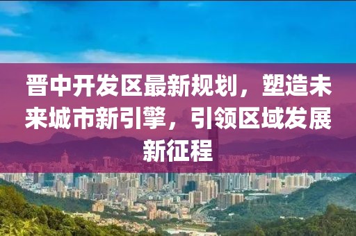 晋中开发区最新规划，塑造未来城市新引擎，引领区域发展新征程