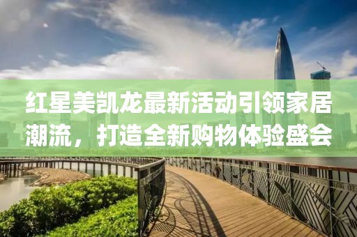 红星美凯龙最新活动引领家居潮流，打造全新购物体验盛会