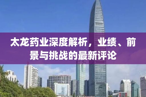 太龙药业深度解析，业绩、前景与挑战的最新评论