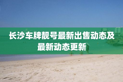 长沙车牌靓号最新出售动态及最新动态更新