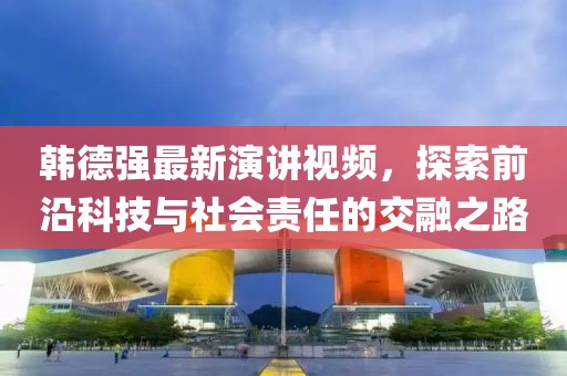 韩德强最新演讲视频，探索前沿科技与社会责任的交融之路
