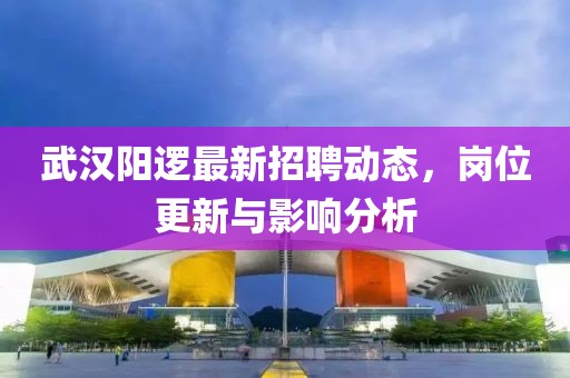 武汉阳逻最新招聘动态，岗位更新与影响分析